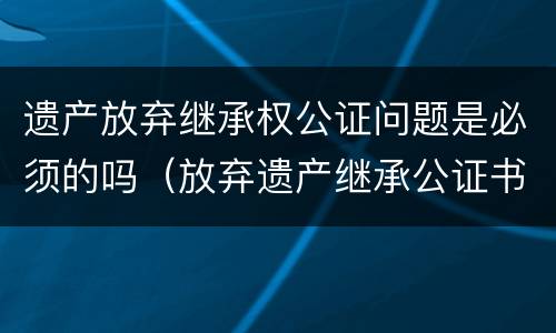 遗产放弃继承权公证问题是必须的吗（放弃遗产继承公证书有效期是多长时间）