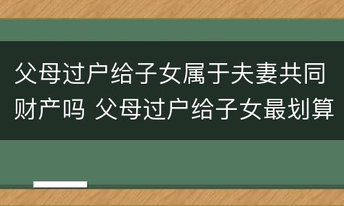 父母过户给子女属于夫妻共同财产吗 父母过户给子女最划算