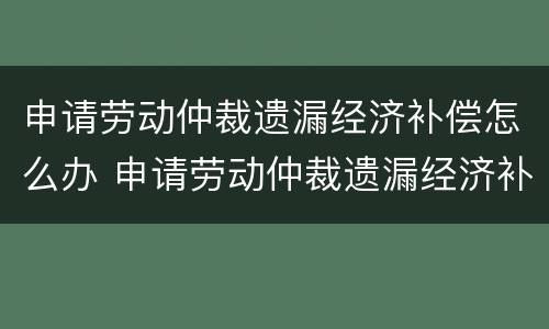 申请劳动仲裁遗漏经济补偿怎么办 申请劳动仲裁遗漏经济补偿怎么办理