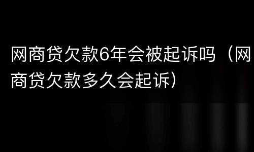 网商贷欠款6年会被起诉吗（网商贷欠款多久会起诉）