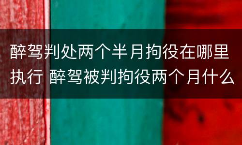 醉驾判处两个半月拘役在哪里执行 醉驾被判拘役两个月什么时候去执行