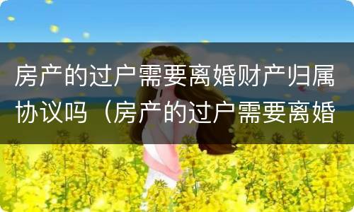 房产的过户需要离婚财产归属协议吗（房产的过户需要离婚财产归属协议吗）