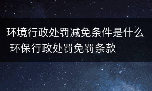 环境行政处罚减免条件是什么 环保行政处罚免罚条款