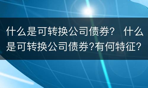 什么是可转换公司债券? 什么是可转换公司债券?有何特征? 什么是可转换公司债券? 什么是可转换公司债券?有何特征?