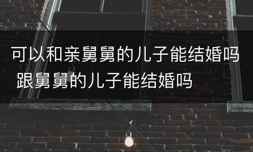 可以和亲舅舅的儿子能结婚吗 跟舅舅的儿子能结婚吗