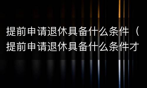 提前申请退休具备什么条件（提前申请退休具备什么条件才能办理）