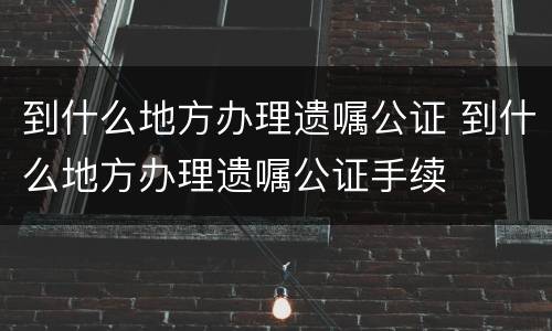 到什么地方办理遗嘱公证 到什么地方办理遗嘱公证手续
