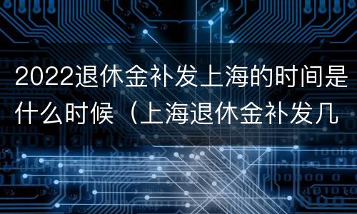 2022退休金补发上海的时间是什么时候（上海退休金补发几个月）