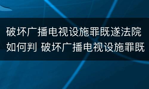 破坏广播电视设施罪既遂法院如何判 破坏广播电视设施罪既遂法院如何判决