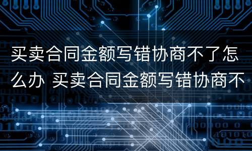 买卖合同金额写错协商不了怎么办 买卖合同金额写错协商不了怎么办呀