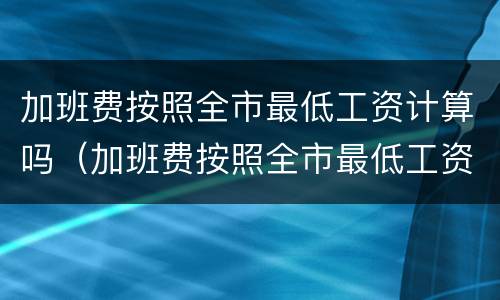 加班费按照全市最低工资计算吗（加班费按照全市最低工资计算吗怎么算）