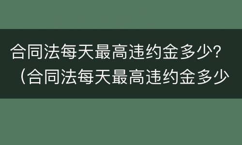 合同法每天最高违约金多少？（合同法每天最高违约金多少元）