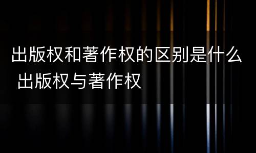 出版权和著作权的区别是什么 出版权与著作权 出版权和著作权的区别是什么 出版权与著作权