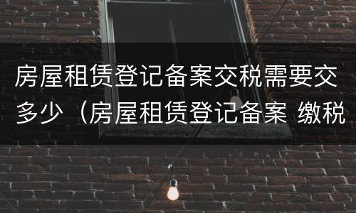房屋租赁登记备案交税需要交多少（房屋租赁登记备案 缴税）