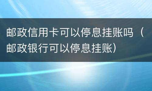 邮政信用卡可以停息挂账吗（邮政银行可以停息挂账）