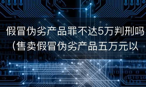 假冒伪劣产品罪不达5万判刑吗（售卖假冒伪劣产品五万元以下处罚）