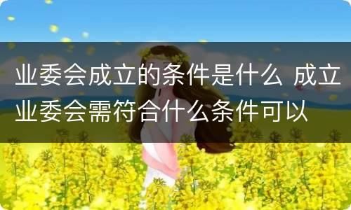 业委会成立的条件是什么 成立业委会需符合什么条件可以