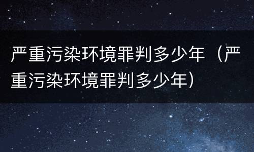 严重污染环境罪判多少年（严重污染环境罪判多少年）