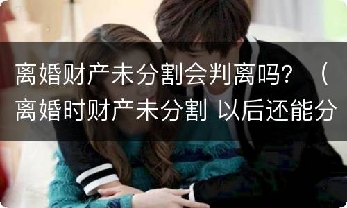 离婚财产未分割会判离吗？（离婚时财产未分割 以后还能分割吗）