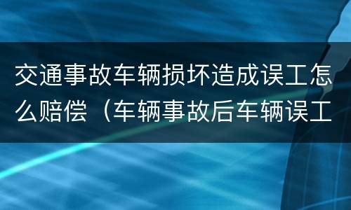 交通事故车辆损坏造成误工怎么赔偿（车辆事故后车辆误工赔偿标准）