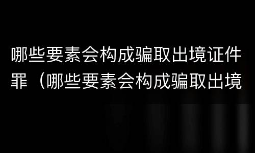 哪些要素会构成骗取出境证件罪（哪些要素会构成骗取出境证件罪）