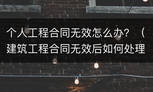 个人工程合同无效怎么办？（建筑工程合同无效后如何处理）