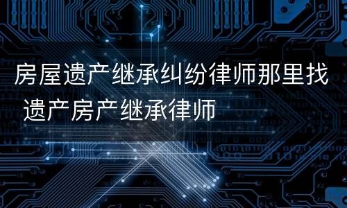 房屋遗产继承纠纷律师那里找 遗产房产继承律师