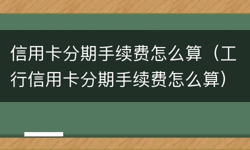 信用卡分期手续费怎么算（工行信用卡分期手续费怎么算）