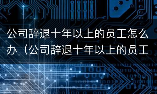 公司辞退十年以上的员工怎么办（公司辞退十年以上的员工怎么办手续）