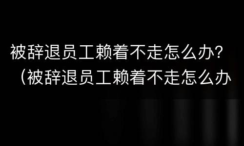 被辞退员工赖着不走怎么办？（被辞退员工赖着不走怎么办呢）