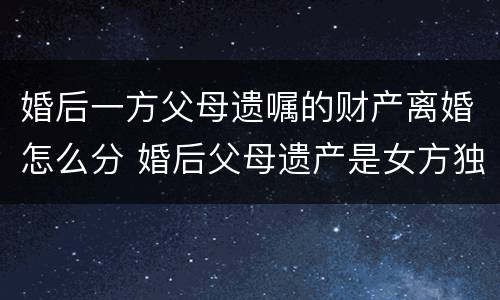 婚后一方父母遗嘱的财产离婚怎么分 婚后父母遗产是女方独有吗