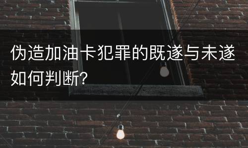 伪造加油卡犯罪的既遂与未遂如何判断？
