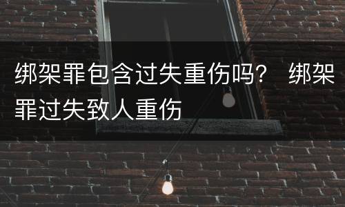 绑架罪包含过失重伤吗？ 绑架罪过失致人重伤