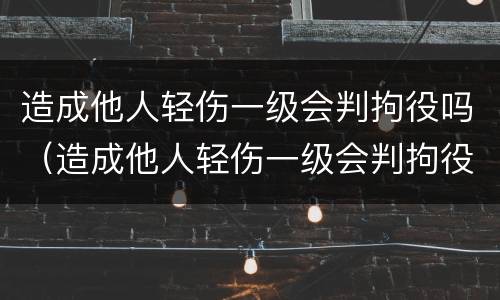 造成他人轻伤一级会判拘役吗（造成他人轻伤一级会判拘役吗知乎）