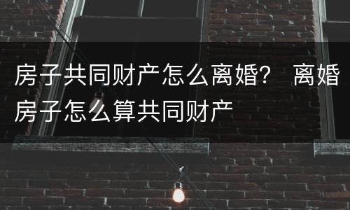 房子共同财产怎么离婚? 离婚房子怎么算共同财产 房子共同财产怎么离婚? 离婚房子怎么算共同财产