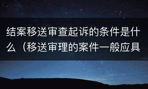 结案移送审查起诉的条件是什么（移送审理的案件一般应具备哪些材料）
