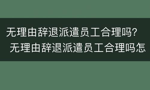 无理由辞退派遣员工合理吗? 无理由辞退派遣员工合理吗怎么赔偿 无理由辞退派遣员工合理吗? 无理由辞退派遣员工合理吗怎么赔偿