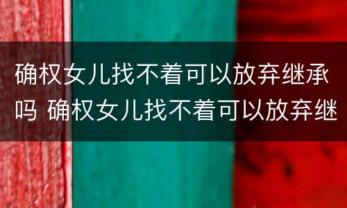 确权女儿找不着可以放弃继承吗 确权女儿找不着可以放弃继承吗怎么办