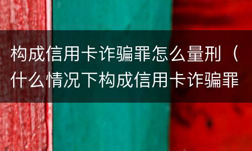 构成信用卡诈骗罪怎么量刑（什么情况下构成信用卡诈骗罪）