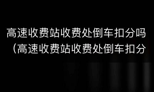 高速收费站收费处倒车扣分吗（高速收费站收费处倒车扣分吗怎么处理）