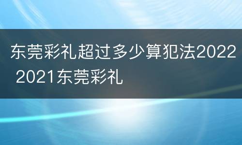 东莞彩礼超过多少算犯法2022 2021东莞彩礼