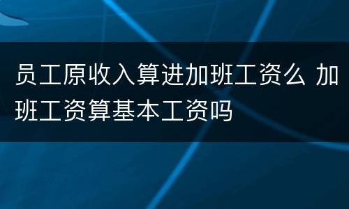员工原收入算进加班工资么 加班工资算基本工资吗