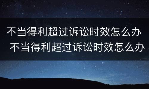 不当得利超过诉讼时效怎么办 不当得利超过诉讼时效怎么办呢