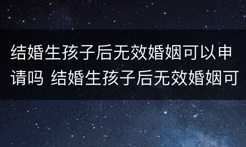 结婚生孩子后无效婚姻可以申请吗 结婚生孩子后无效婚姻可以申请吗知乎