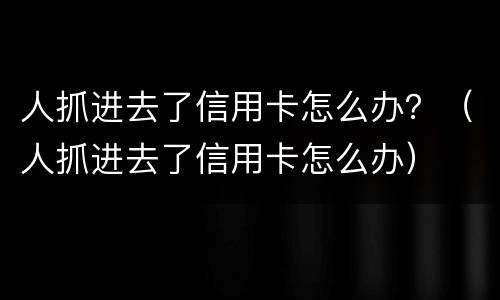 人抓进去了信用卡怎么办？（人抓进去了信用卡怎么办）