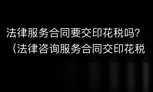 法律服务合同要交印花税吗？（法律咨询服务合同交印花税吗）