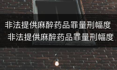 非法提供麻醉药品罪量刑幅度 非法提供麻醉药品罪量刑幅度大吗