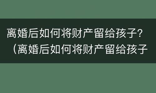离婚后如何将财产留给孩子？（离婚后如何将财产留给孩子继承）