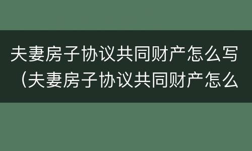 夫妻房子协议共同财产怎么写（夫妻房子协议共同财产怎么写才有效）