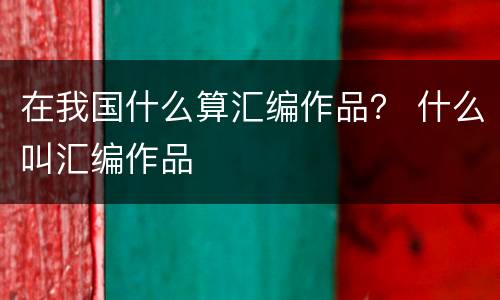 在我国什么算汇编作品？ 什么叫汇编作品